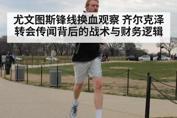 尤文图斯锋线换血观察 齐尔克泽转会传闻背后的战术与财务逻辑